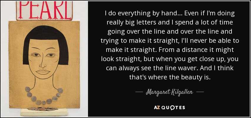 I do everything by hand... Even if I'm doing really big letters and I spend a lot of time going over the line and over the line and trying to make it straight, I'll never be able to make it straight. From a distance it might look straight, but when you get close up, you can always see the line waver. And I think that's where the beauty is. - Margaret Kilgallen