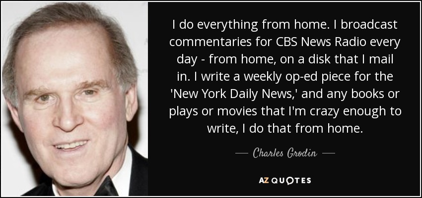 I do everything from home. I broadcast commentaries for CBS News Radio every day - from home, on a disk that I mail in. I write a weekly op-ed piece for the 'New York Daily News,' and any books or plays or movies that I'm crazy enough to write, I do that from home. - Charles Grodin