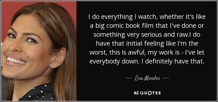 I do everything I watch, whether it's like a big comic book film that I've done or something very serious and raw.I do have that initial feeling like I'm the worst, this is awful, my work is - I've let everybody down. I definitely have that. - Eva Mendes