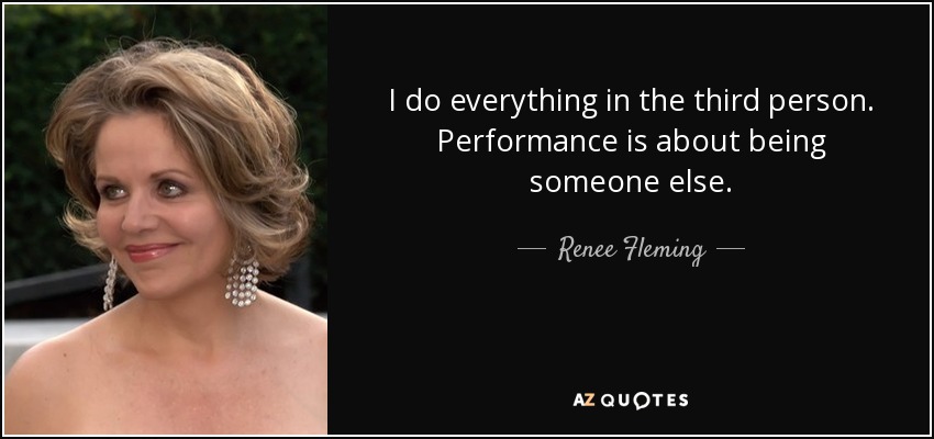 I do everything in the third person. Performance is about being someone else. - Renee Fleming