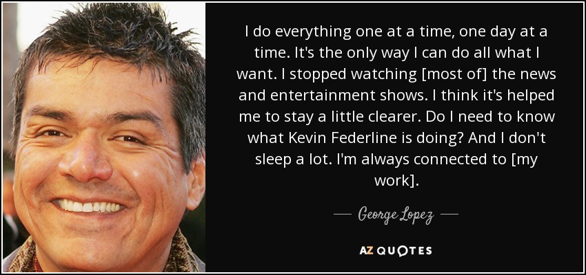 I do everything one at a time, one day at a time. It's the only way I can do all what I want. I stopped watching [most of] the news and entertainment shows. I think it's helped me to stay a little clearer. Do I need to know what Kevin Federline is doing? And I don't sleep a lot. I'm always connected to [my work]. - George Lopez