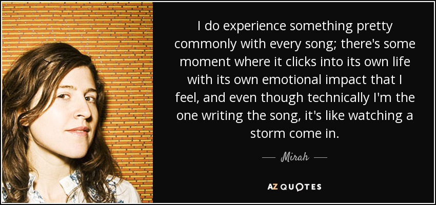 I do experience something pretty commonly with every song; there's some moment where it clicks into its own life with its own emotional impact that I feel, and even though technically I'm the one writing the song, it's like watching a storm come in. - Mirah