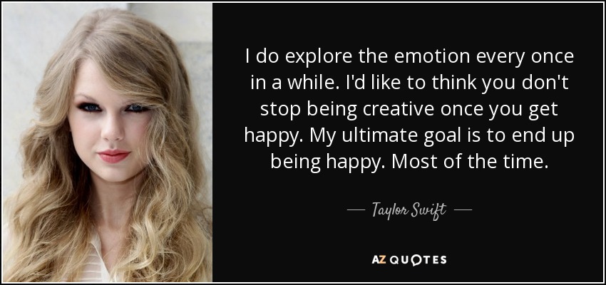 I do explore the emotion every once in a while. I'd like to think you don't stop being creative once you get happy. My ultimate goal is to end up being happy. Most of the time. - Taylor Swift