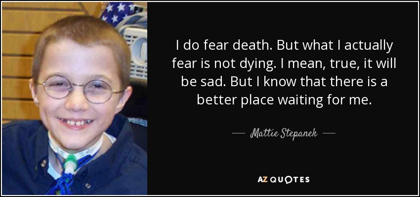 I do fear death. But what I actually fear is not dying. I mean, true, it will be sad. But I know that there is a better place waiting for me. - Mattie Stepanek