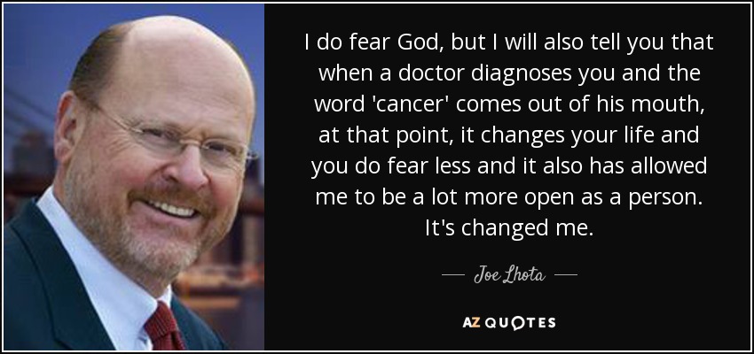 I do fear God, but I will also tell you that when a doctor diagnoses you and the word 'cancer' comes out of his mouth, at that point, it changes your life and you do fear less and it also has allowed me to be a lot more open as a person. It's changed me. - Joe Lhota