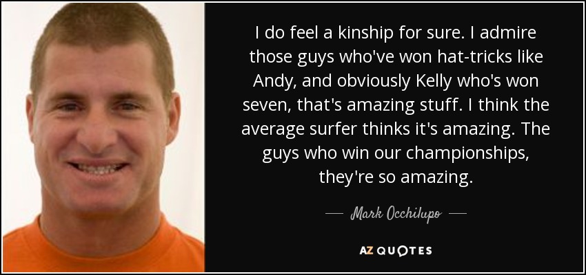 I do feel a kinship for sure. I admire those guys who've won hat-tricks like Andy, and obviously Kelly who's won seven, that's amazing stuff. I think the average surfer thinks it's amazing. The guys who win our championships, they're so amazing. - Mark Occhilupo