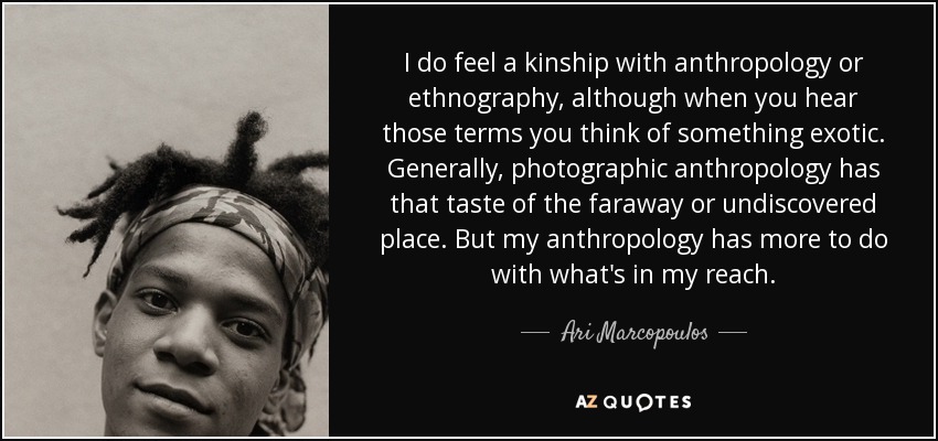 I do feel a kinship with anthropology or ethnography, although when you hear those terms you think of something exotic. Generally, photographic anthropology has that taste of the faraway or undiscovered place. But my anthropology has more to do with what's in my reach. - Ari Marcopoulos