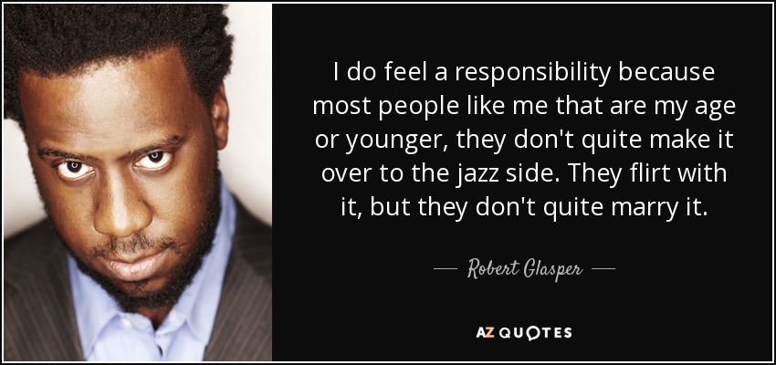 I do feel a responsibility because most people like me that are my age or younger, they don't quite make it over to the jazz side. They flirt with it, but they don't quite marry it. - Robert Glasper