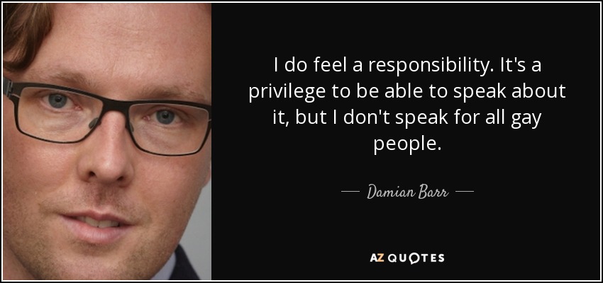 I do feel a responsibility. It's a privilege to be able to speak about it, but I don't speak for all gay people. - Damian Barr