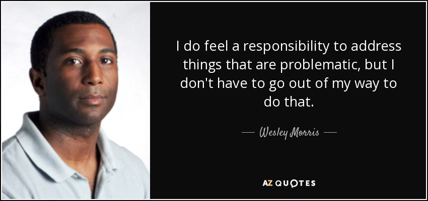 I do feel a responsibility to address things that are problematic, but I don't have to go out of my way to do that. - Wesley Morris