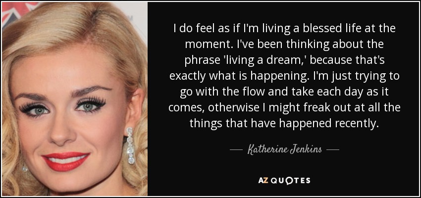 I do feel as if I'm living a blessed life at the moment. I've been thinking about the phrase 'living a dream,' because that's exactly what is happening. I'm just trying to go with the flow and take each day as it comes, otherwise I might freak out at all the things that have happened recently. - Katherine Jenkins
