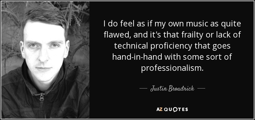 I do feel as if my own music as quite flawed, and it's that frailty or lack of technical proficiency that goes hand-in-hand with some sort of professionalism. - Justin Broadrick