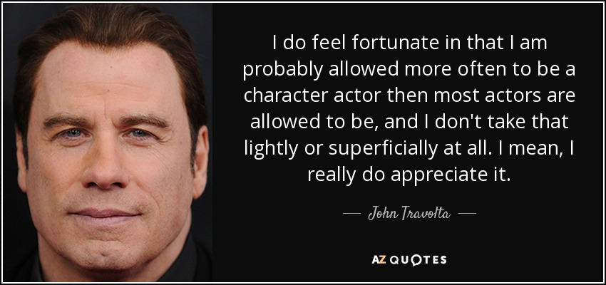 I do feel fortunate in that I am probably allowed more often to be a character actor then most actors are allowed to be, and I don't take that lightly or superficially at all. I mean, I really do appreciate it. - John Travolta