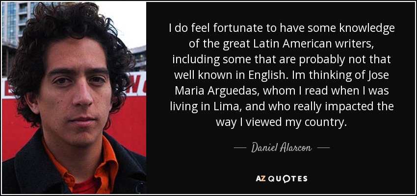 I do feel fortunate to have some knowledge of the great Latin American writers, including some that are probably not that well known in English. Im thinking of Jose Maria Arguedas, whom I read when I was living in Lima, and who really impacted the way I viewed my country. - Daniel Alarcon
