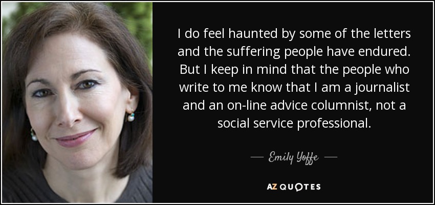 I do feel haunted by some of the letters and the suffering people have endured. But I keep in mind that the people who write to me know that I am a journalist and an on-line advice columnist, not a social service professional. - Emily Yoffe