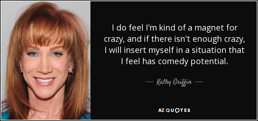 I do feel I'm kind of a magnet for crazy, and if there isn't enough crazy, I will insert myself in a situation that I feel has comedy potential. - Kathy Griffin