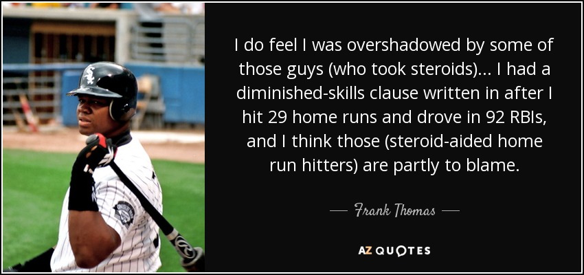 I do feel I was overshadowed by some of those guys (who took steroids) . . . I had a diminished-skills clause written in after I hit 29 home runs and drove in 92 RBIs, and I think those (steroid-aided home run hitters) are partly to blame. - Frank Thomas