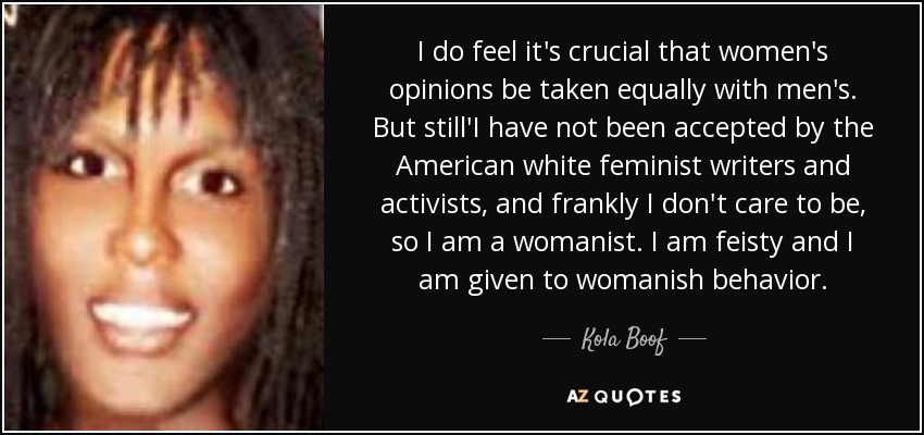 I do feel it's crucial that women's opinions be taken equally with men's. But still'I have not been accepted by the American white feminist writers and activists, and frankly I don't care to be, so I am a womanist. I am feisty and I am given to womanish behavior. - Kola Boof