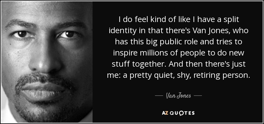 I do feel kind of like I have a split identity in that there's Van Jones, who has this big public role and tries to inspire millions of people to do new stuff together. And then there's just me: a pretty quiet, shy, retiring person. - Van Jones