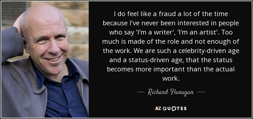 I do feel like a fraud a lot of the time because I've never been interested in people who say 'I'm a writer', 'I'm an artist'. Too much is made of the role and not enough of the work. We are such a celebrity-driven age and a status-driven age, that the status becomes more important than the actual work. - Richard Flanagan