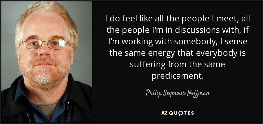 I do feel like all the people I meet, all the people I'm in discussions with, if I'm working with somebody, I sense the same energy that everybody is suffering from the same predicament. - Philip Seymour Hoffman