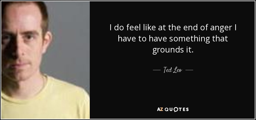 I do feel like at the end of anger I have to have something that grounds it. - Ted Leo