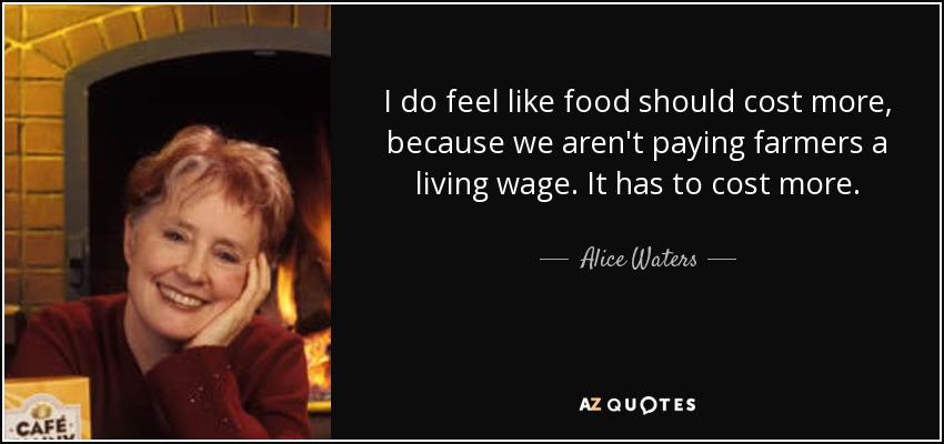 I do feel like food should cost more, because we aren't paying farmers a living wage. It has to cost more. - Alice Waters