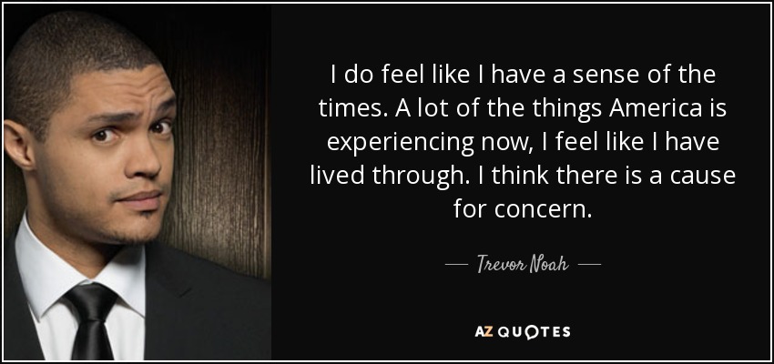 I do feel like I have a sense of the times. A lot of the things America is experiencing now, I feel like I have lived through. I think there is a cause for concern. - Trevor Noah