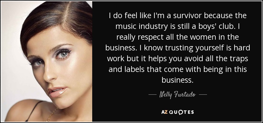 I do feel like I'm a survivor because the music industry is still a boys' club. I really respect all the women in the business. I know trusting yourself is hard work but it helps you avoid all the traps and labels that come with being in this business. - Nelly Furtado