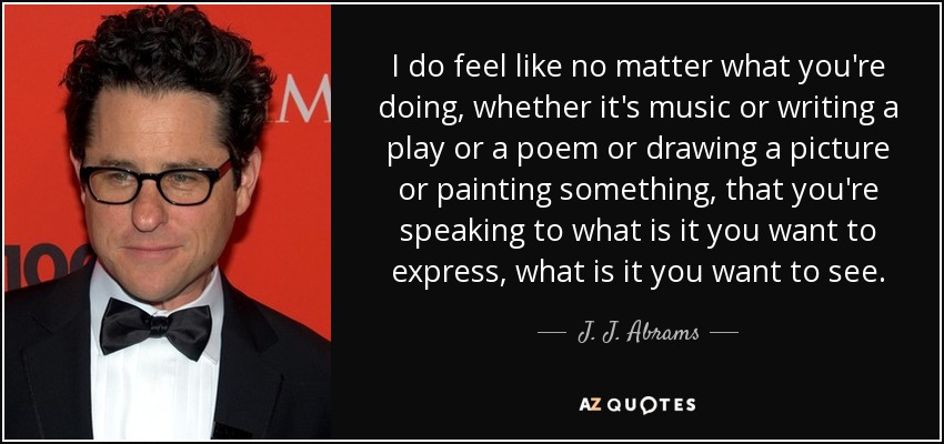 I do feel like no matter what you're doing, whether it's music or writing a play or a poem or drawing a picture or painting something, that you're speaking to what is it you want to express, what is it you want to see. - J. J. Abrams