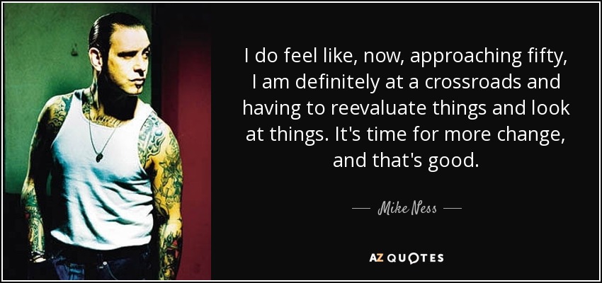 I do feel like, now, approaching fifty, I am definitely at a crossroads and having to reevaluate things and look at things. It's time for more change, and that's good. - Mike Ness