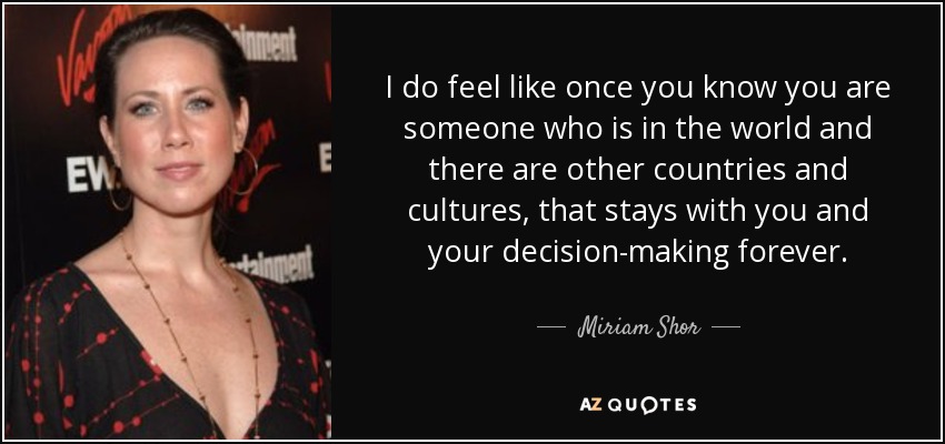 I do feel like once you know you are someone who is in the world and there are other countries and cultures, that stays with you and your decision-making forever. - Miriam Shor