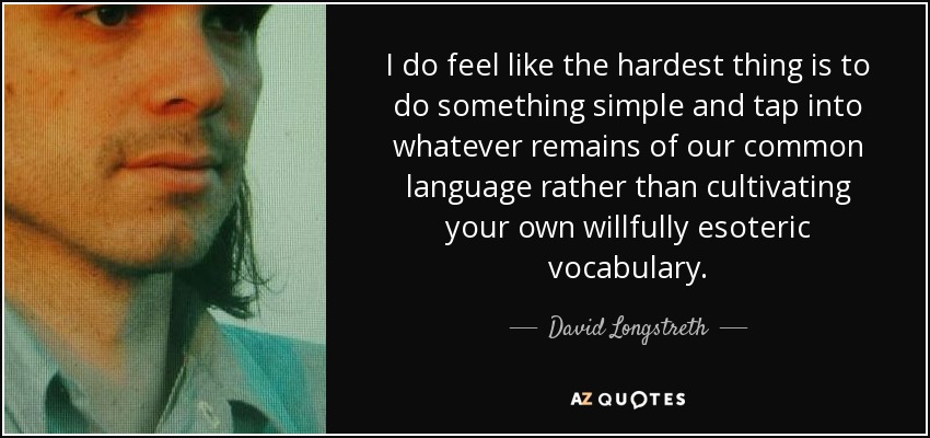 I do feel like the hardest thing is to do something simple and tap into whatever remains of our common language rather than cultivating your own willfully esoteric vocabulary. - David Longstreth