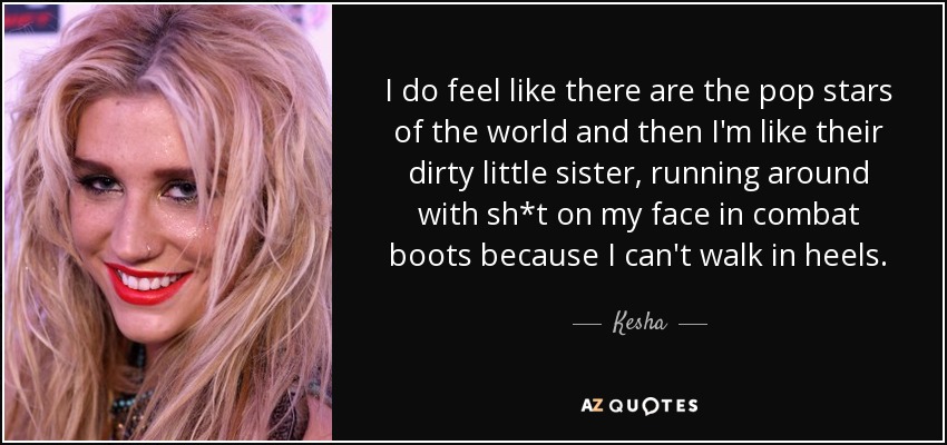 I do feel like there are the pop stars of the world and then I'm like their dirty little sister, running around with sh*t on my face in combat boots because I can't walk in heels. - Kesha