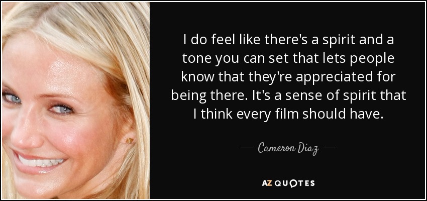 I do feel like there's a spirit and a tone you can set that lets people know that they're appreciated for being there. It's a sense of spirit that I think every film should have. - Cameron Diaz