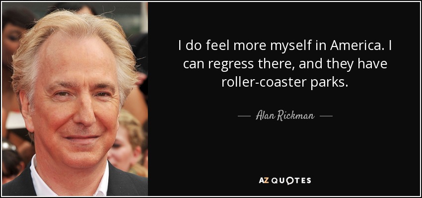 I do feel more myself in America. I can regress there, and they have roller-coaster parks. - Alan Rickman