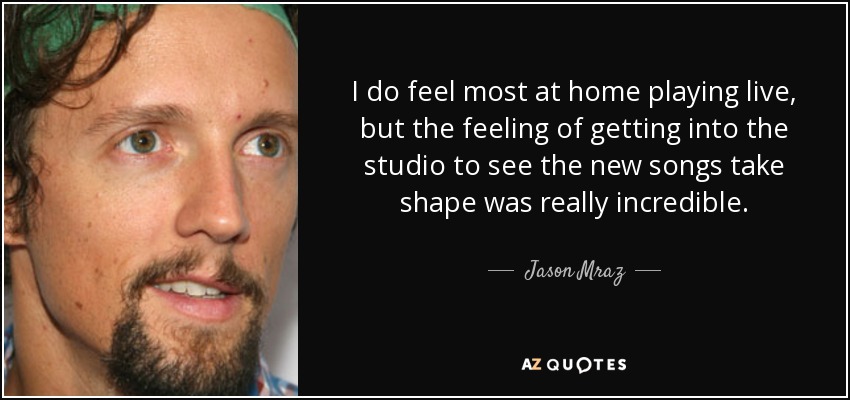 I do feel most at home playing live, but the feeling of getting into the studio to see the new songs take shape was really incredible. - Jason Mraz
