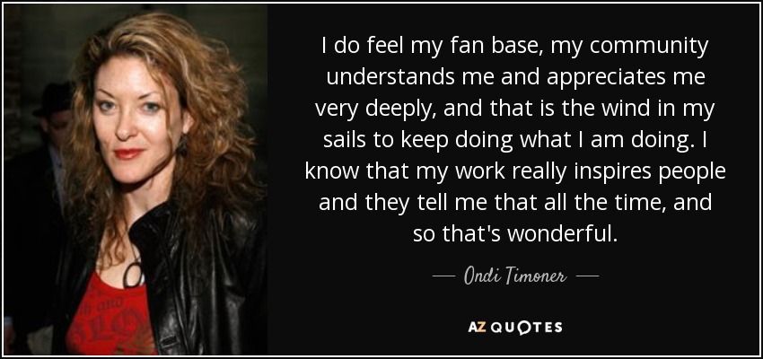 I do feel my fan base, my community understands me and appreciates me very deeply, and that is the wind in my sails to keep doing what I am doing. I know that my work really inspires people and they tell me that all the time, and so that's wonderful. - Ondi Timoner
