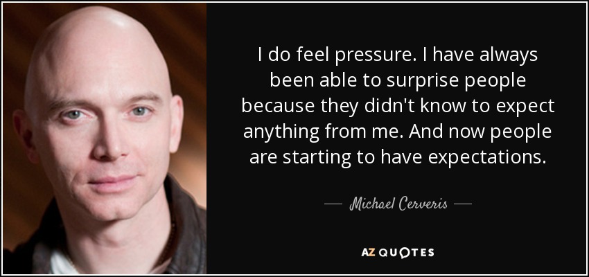 I do feel pressure. I have always been able to surprise people because they didn't know to expect anything from me. And now people are starting to have expectations. - Michael Cerveris