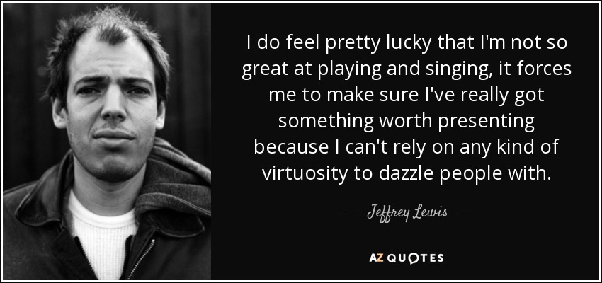 I do feel pretty lucky that I'm not so great at playing and singing, it forces me to make sure I've really got something worth presenting because I can't rely on any kind of virtuosity to dazzle people with. - Jeffrey Lewis