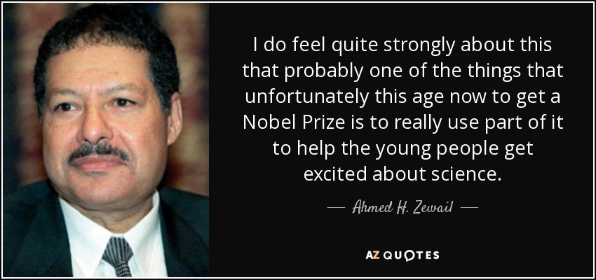 I do feel quite strongly about this that probably one of the things that unfortunately this age now to get a Nobel Prize is to really use part of it to help the young people get excited about science. - Ahmed H. Zewail