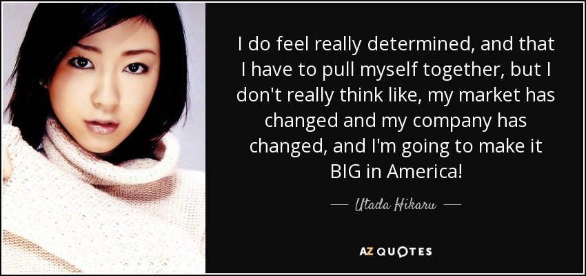 I do feel really determined, and that I have to pull myself together, but I don't really think like, my market has changed and my company has changed, and I'm going to make it BIG in America! - Utada Hikaru