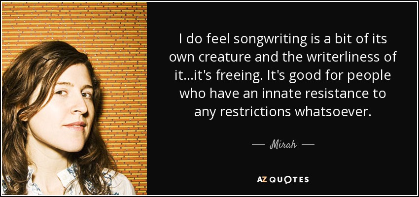 I do feel songwriting is a bit of its own creature and the writerliness of it...it's freeing. It's good for people who have an innate resistance to any restrictions whatsoever. - Mirah