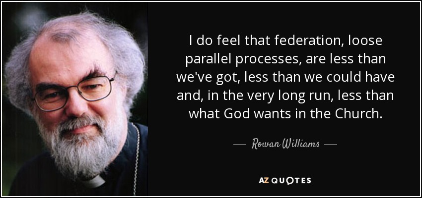 I do feel that federation, loose parallel processes, are less than we've got, less than we could have and, in the very long run, less than what God wants in the Church. - Rowan Williams