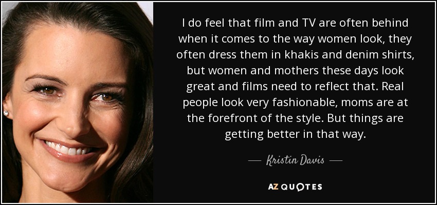 I do feel that film and TV are often behind when it comes to the way women look, they often dress them in khakis and denim shirts, but women and mothers these days look great and films need to reflect that. Real people look very fashionable, moms are at the forefront of the style. But things are getting better in that way. - Kristin Davis