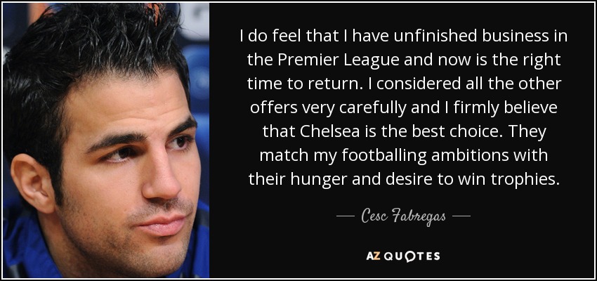 I do feel that I have unfinished business in the Premier League and now is the right time to return. I considered all the other offers very carefully and I firmly believe that Chelsea is the best choice. They match my footballing ambitions with their hunger and desire to win trophies. - Cesc Fabregas