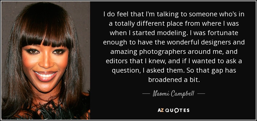 I do feel that I'm talking to someone who's in a totally different place from where I was when I started modeling. I was fortunate enough to have the wonderful designers and amazing photographers around me, and editors that I knew, and if I wanted to ask a question, I asked them. So that gap has broadened a bit. - Naomi Campbell