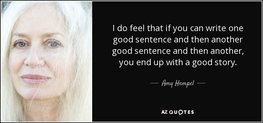 I do feel that if you can write one good sentence and then another good sentence and then another, you end up with a good story. - Amy Hempel