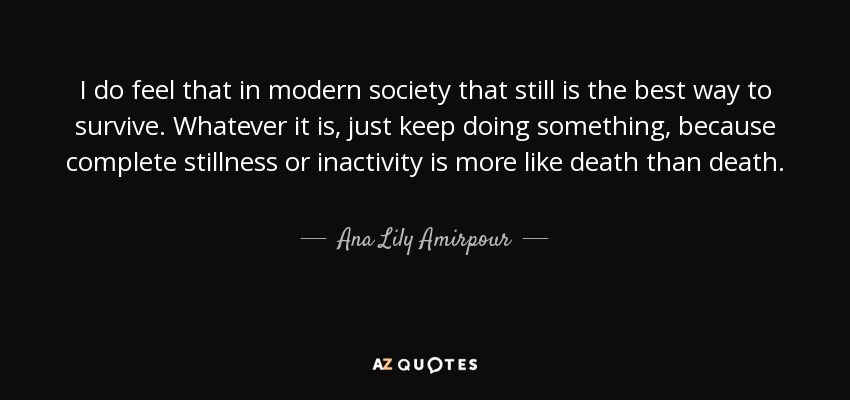 I do feel that in modern society that still is the best way to survive. Whatever it is, just keep doing something, because complete stillness or inactivity is more like death than death. - Ana Lily Amirpour