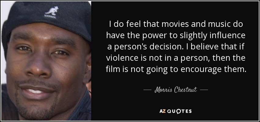 I do feel that movies and music do have the power to slightly influence a person's decision. I believe that if violence is not in a person, then the film is not going to encourage them. - Morris Chestnut